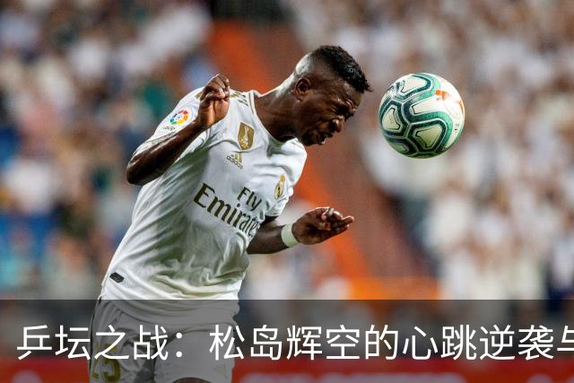 乒坛之战：松岛辉空的心跳逆袭与林昀儒的绝地反击