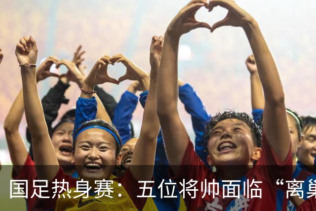 国足热身赛：五位将帅面临“离巢时刻”，陶强龙竟成焦点